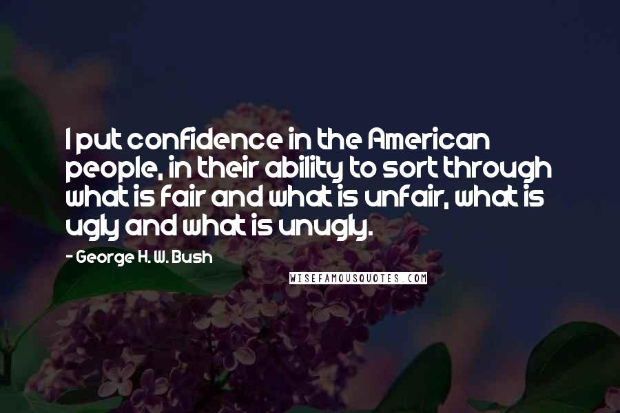 George H. W. Bush Quotes: I put confidence in the American people, in their ability to sort through what is fair and what is unfair, what is ugly and what is unugly.