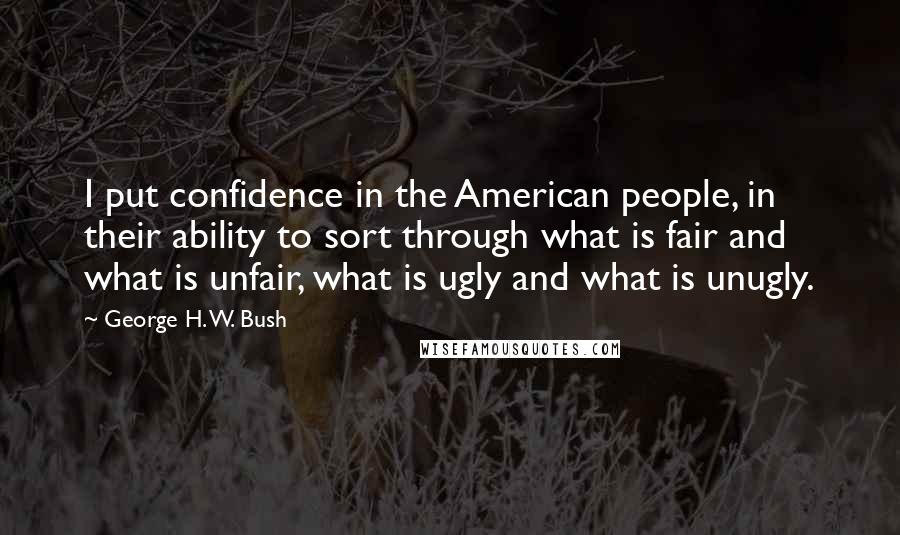 George H. W. Bush Quotes: I put confidence in the American people, in their ability to sort through what is fair and what is unfair, what is ugly and what is unugly.