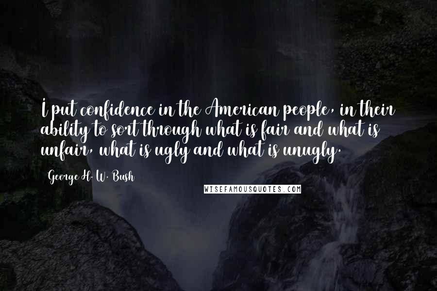 George H. W. Bush Quotes: I put confidence in the American people, in their ability to sort through what is fair and what is unfair, what is ugly and what is unugly.