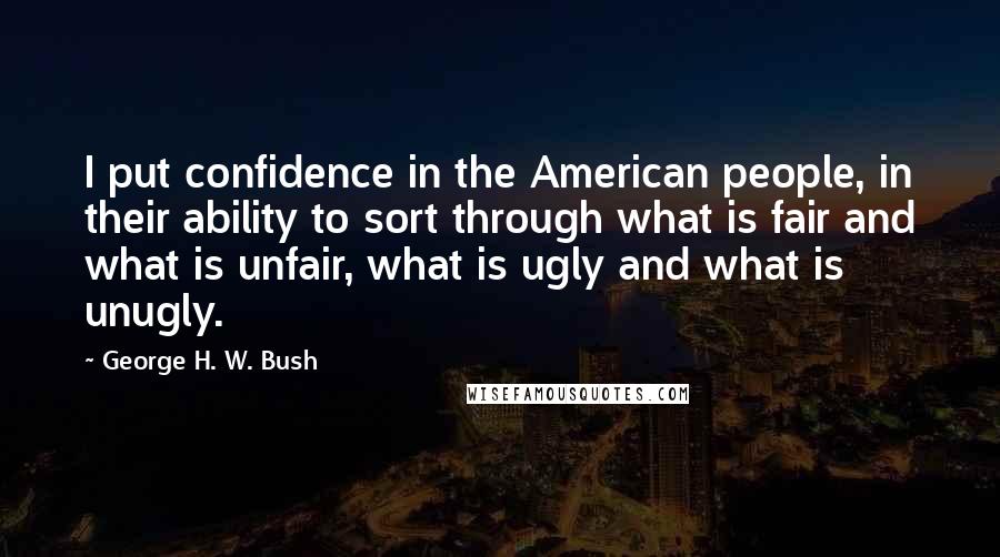 George H. W. Bush Quotes: I put confidence in the American people, in their ability to sort through what is fair and what is unfair, what is ugly and what is unugly.