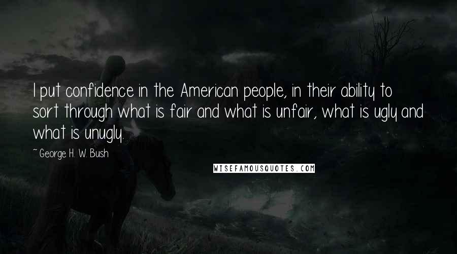 George H. W. Bush Quotes: I put confidence in the American people, in their ability to sort through what is fair and what is unfair, what is ugly and what is unugly.