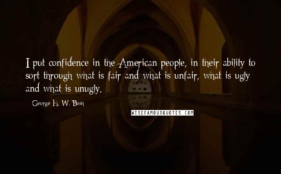 George H. W. Bush Quotes: I put confidence in the American people, in their ability to sort through what is fair and what is unfair, what is ugly and what is unugly.