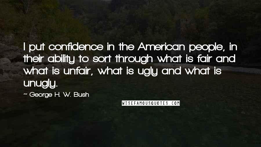 George H. W. Bush Quotes: I put confidence in the American people, in their ability to sort through what is fair and what is unfair, what is ugly and what is unugly.