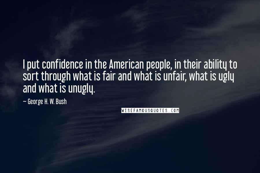 George H. W. Bush Quotes: I put confidence in the American people, in their ability to sort through what is fair and what is unfair, what is ugly and what is unugly.