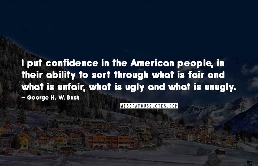 George H. W. Bush Quotes: I put confidence in the American people, in their ability to sort through what is fair and what is unfair, what is ugly and what is unugly.