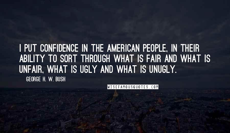 George H. W. Bush Quotes: I put confidence in the American people, in their ability to sort through what is fair and what is unfair, what is ugly and what is unugly.