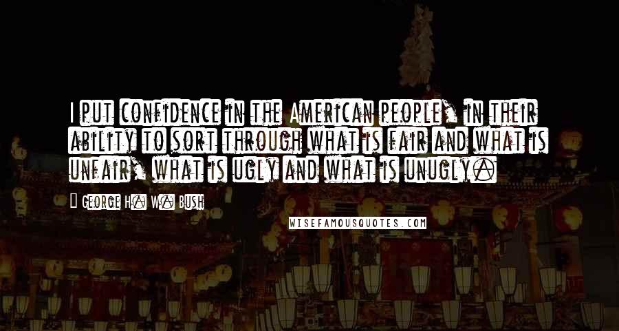 George H. W. Bush Quotes: I put confidence in the American people, in their ability to sort through what is fair and what is unfair, what is ugly and what is unugly.