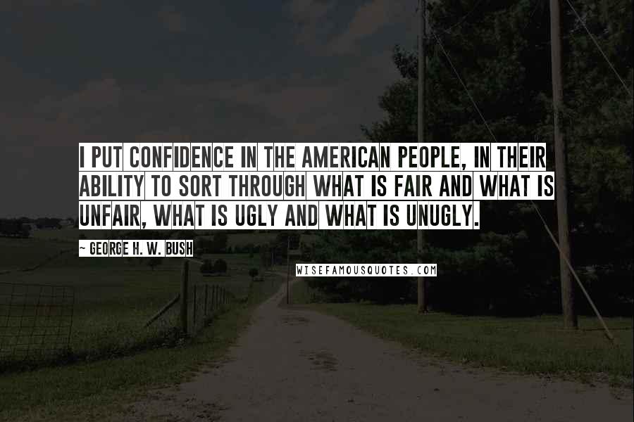 George H. W. Bush Quotes: I put confidence in the American people, in their ability to sort through what is fair and what is unfair, what is ugly and what is unugly.