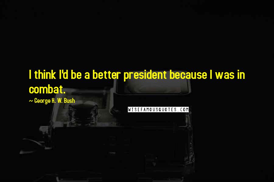 George H. W. Bush Quotes: I think I'd be a better president because I was in combat.