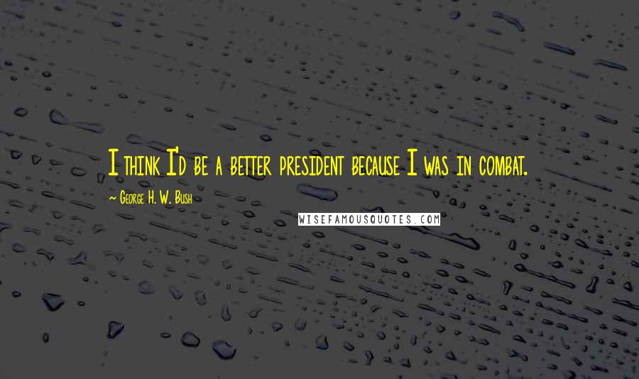 George H. W. Bush Quotes: I think I'd be a better president because I was in combat.