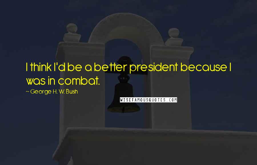 George H. W. Bush Quotes: I think I'd be a better president because I was in combat.