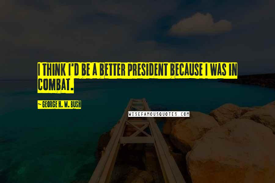 George H. W. Bush Quotes: I think I'd be a better president because I was in combat.