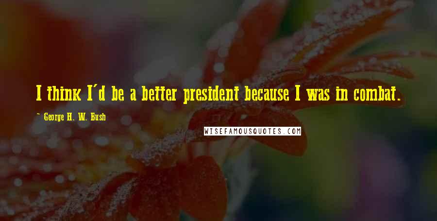 George H. W. Bush Quotes: I think I'd be a better president because I was in combat.