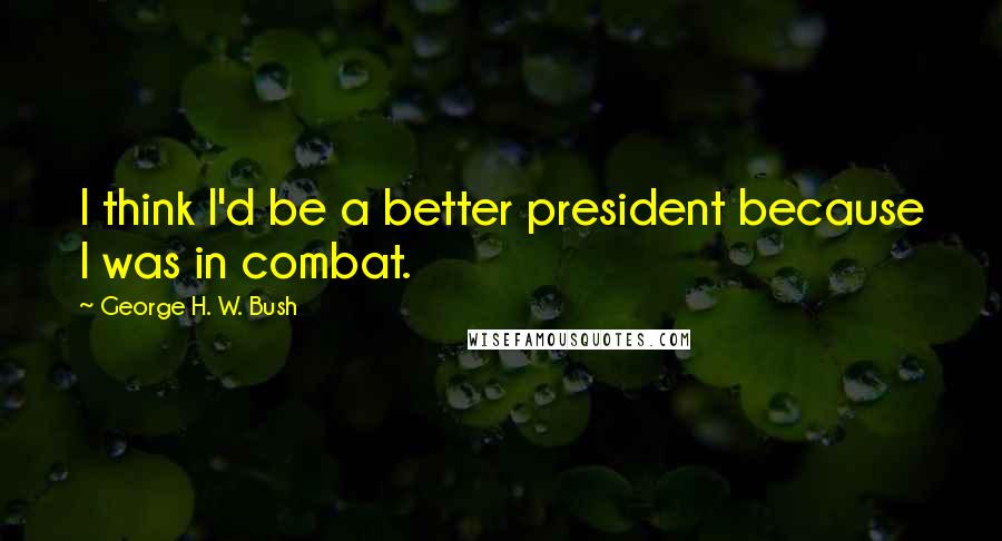 George H. W. Bush Quotes: I think I'd be a better president because I was in combat.