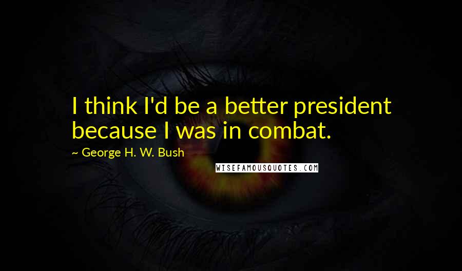 George H. W. Bush Quotes: I think I'd be a better president because I was in combat.