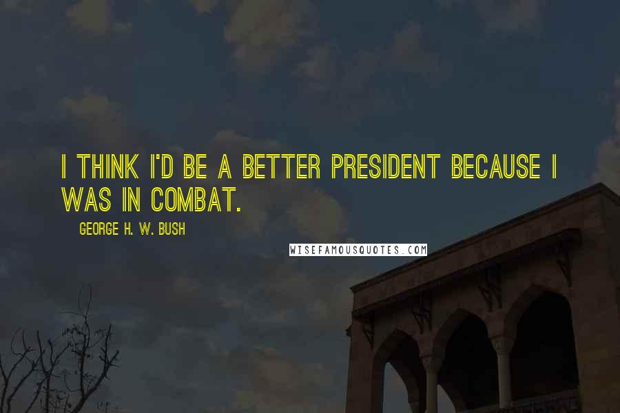 George H. W. Bush Quotes: I think I'd be a better president because I was in combat.