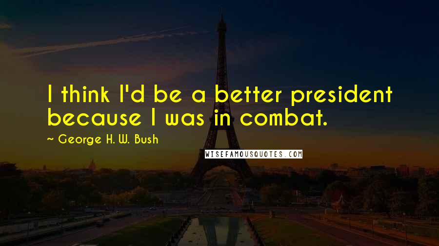 George H. W. Bush Quotes: I think I'd be a better president because I was in combat.
