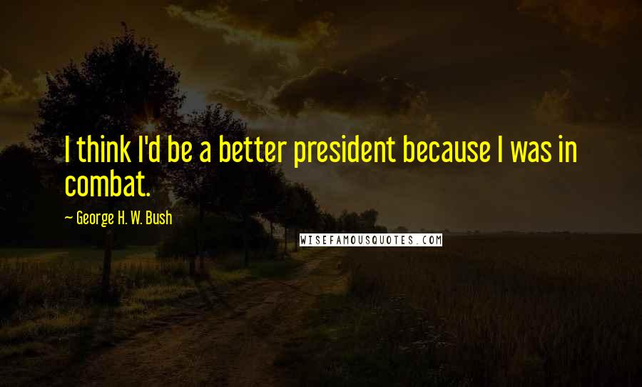 George H. W. Bush Quotes: I think I'd be a better president because I was in combat.