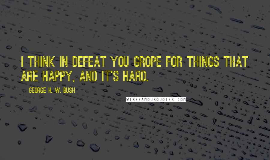 George H. W. Bush Quotes: I think in defeat you grope for things that are happy, and it's hard.