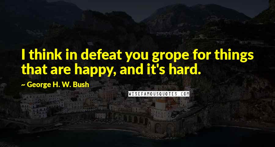 George H. W. Bush Quotes: I think in defeat you grope for things that are happy, and it's hard.