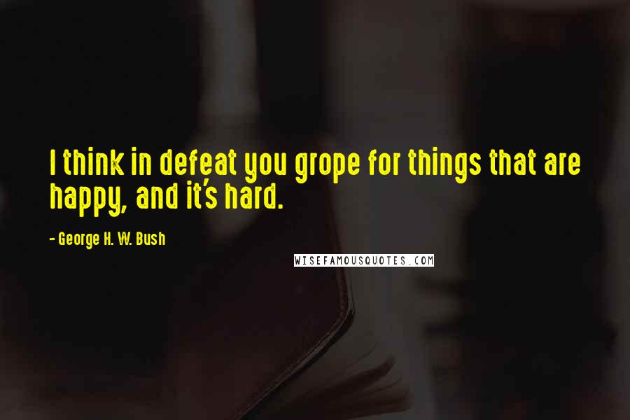 George H. W. Bush Quotes: I think in defeat you grope for things that are happy, and it's hard.