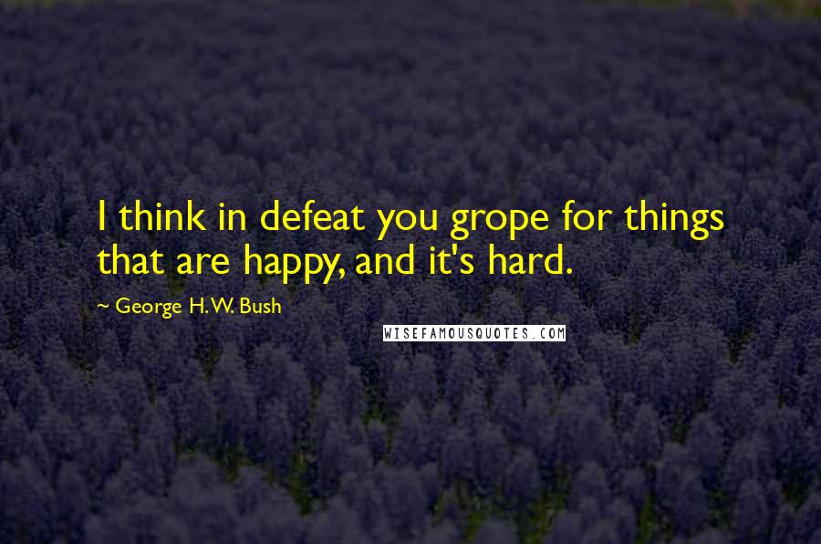 George H. W. Bush Quotes: I think in defeat you grope for things that are happy, and it's hard.