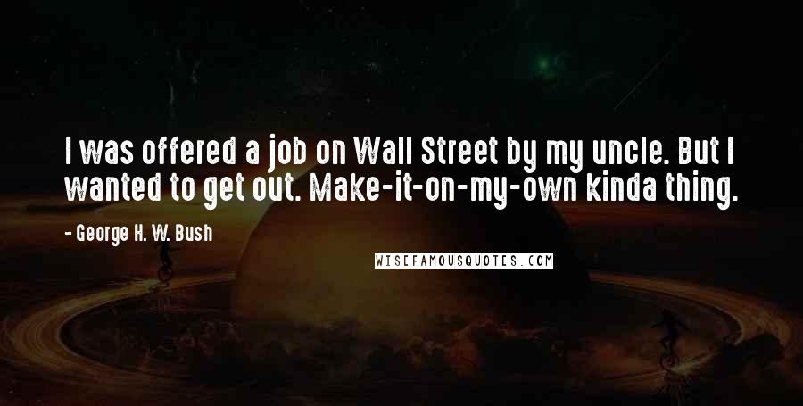 George H. W. Bush Quotes: I was offered a job on Wall Street by my uncle. But I wanted to get out. Make-it-on-my-own kinda thing.