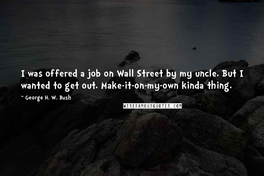 George H. W. Bush Quotes: I was offered a job on Wall Street by my uncle. But I wanted to get out. Make-it-on-my-own kinda thing.