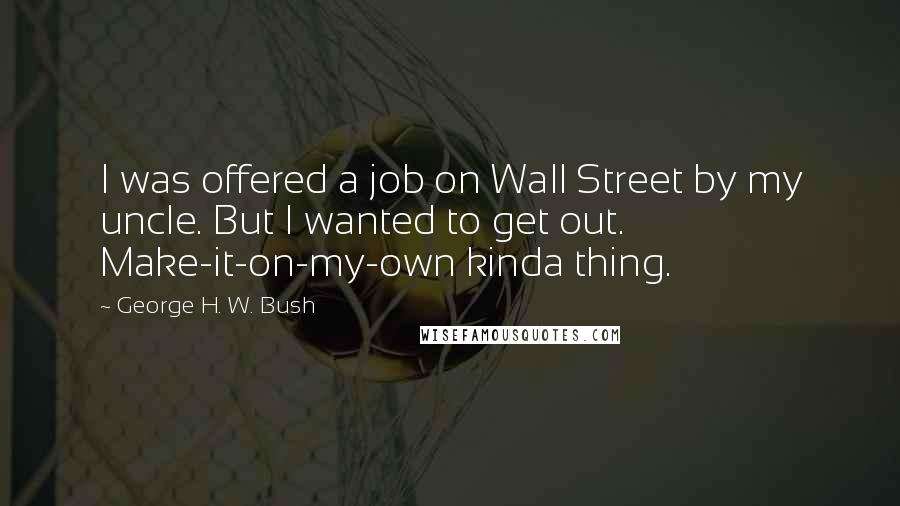 George H. W. Bush Quotes: I was offered a job on Wall Street by my uncle. But I wanted to get out. Make-it-on-my-own kinda thing.