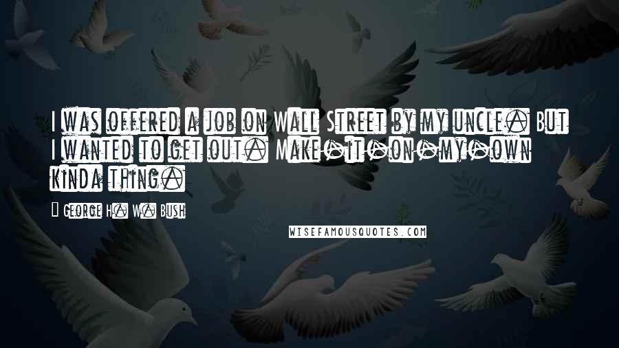 George H. W. Bush Quotes: I was offered a job on Wall Street by my uncle. But I wanted to get out. Make-it-on-my-own kinda thing.