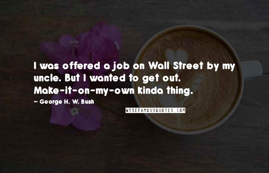 George H. W. Bush Quotes: I was offered a job on Wall Street by my uncle. But I wanted to get out. Make-it-on-my-own kinda thing.