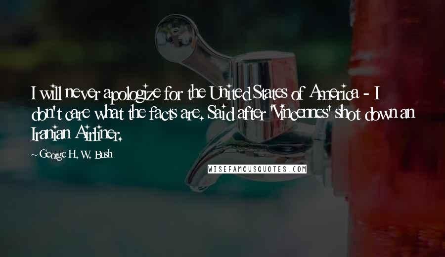 George H. W. Bush Quotes: I will never apologize for the United States of America - I don't care what the facts are. Said after 'Vincennes' shot down an Iranian Airliner.