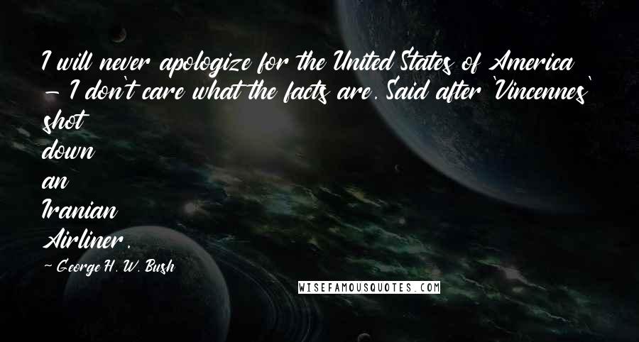 George H. W. Bush Quotes: I will never apologize for the United States of America - I don't care what the facts are. Said after 'Vincennes' shot down an Iranian Airliner.