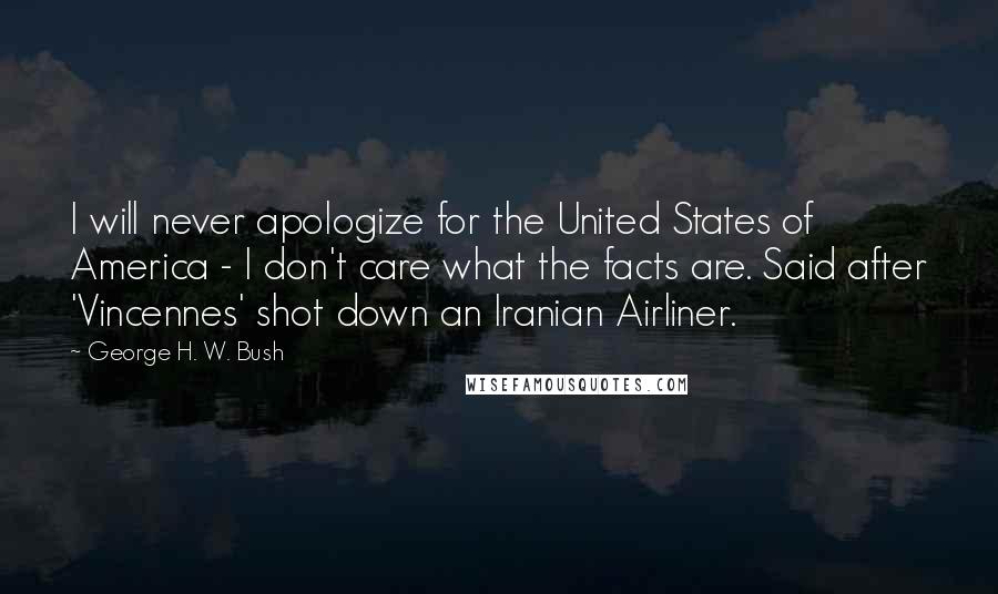 George H. W. Bush Quotes: I will never apologize for the United States of America - I don't care what the facts are. Said after 'Vincennes' shot down an Iranian Airliner.