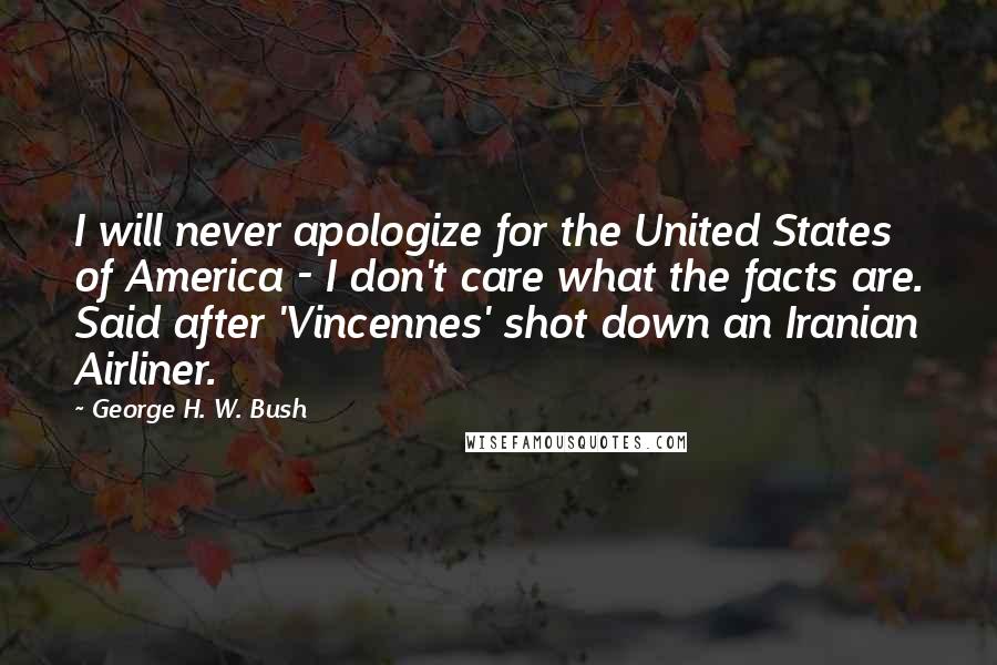 George H. W. Bush Quotes: I will never apologize for the United States of America - I don't care what the facts are. Said after 'Vincennes' shot down an Iranian Airliner.