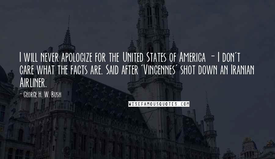 George H. W. Bush Quotes: I will never apologize for the United States of America - I don't care what the facts are. Said after 'Vincennes' shot down an Iranian Airliner.