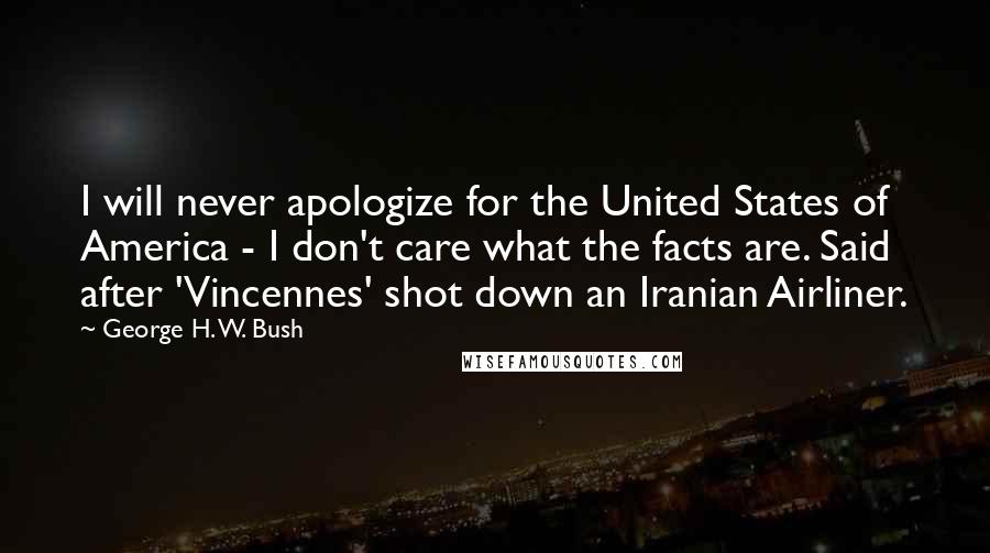 George H. W. Bush Quotes: I will never apologize for the United States of America - I don't care what the facts are. Said after 'Vincennes' shot down an Iranian Airliner.