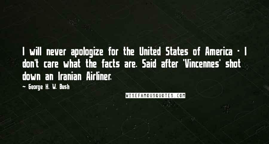 George H. W. Bush Quotes: I will never apologize for the United States of America - I don't care what the facts are. Said after 'Vincennes' shot down an Iranian Airliner.