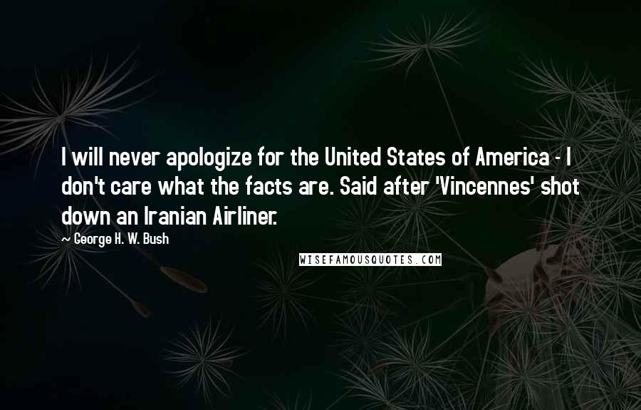 George H. W. Bush Quotes: I will never apologize for the United States of America - I don't care what the facts are. Said after 'Vincennes' shot down an Iranian Airliner.