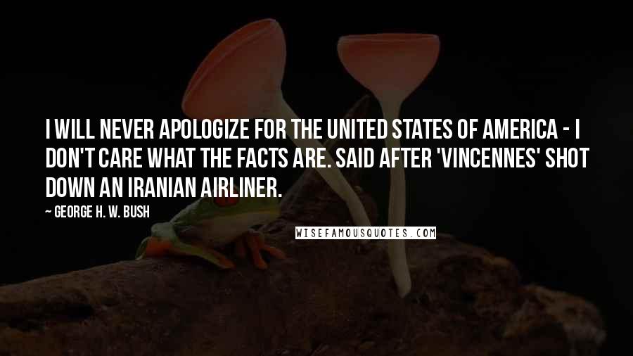 George H. W. Bush Quotes: I will never apologize for the United States of America - I don't care what the facts are. Said after 'Vincennes' shot down an Iranian Airliner.