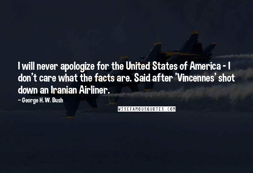 George H. W. Bush Quotes: I will never apologize for the United States of America - I don't care what the facts are. Said after 'Vincennes' shot down an Iranian Airliner.