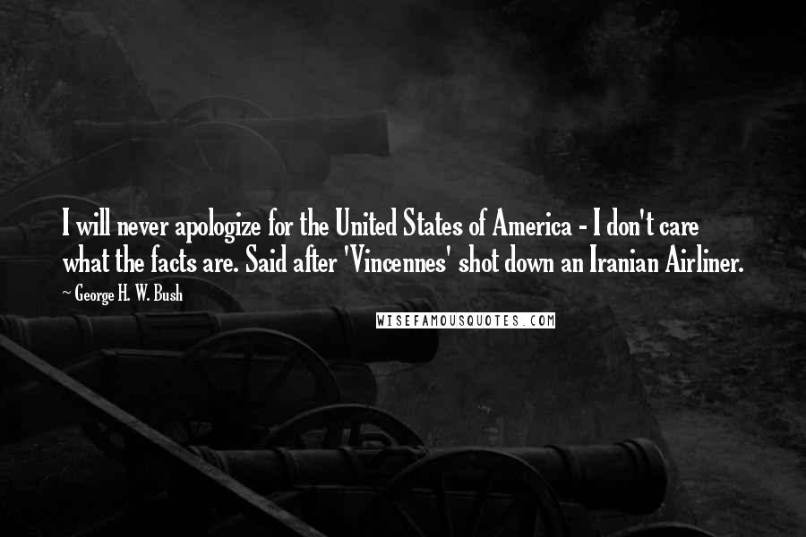 George H. W. Bush Quotes: I will never apologize for the United States of America - I don't care what the facts are. Said after 'Vincennes' shot down an Iranian Airliner.