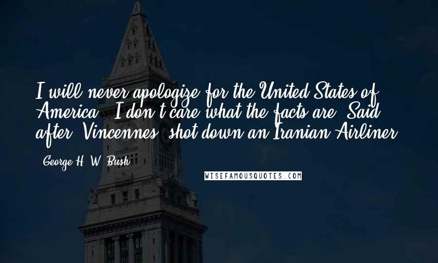 George H. W. Bush Quotes: I will never apologize for the United States of America - I don't care what the facts are. Said after 'Vincennes' shot down an Iranian Airliner.