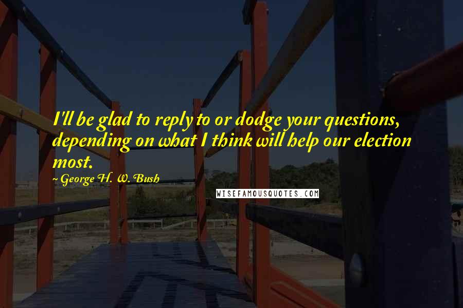 George H. W. Bush Quotes: I'll be glad to reply to or dodge your questions, depending on what I think will help our election most.