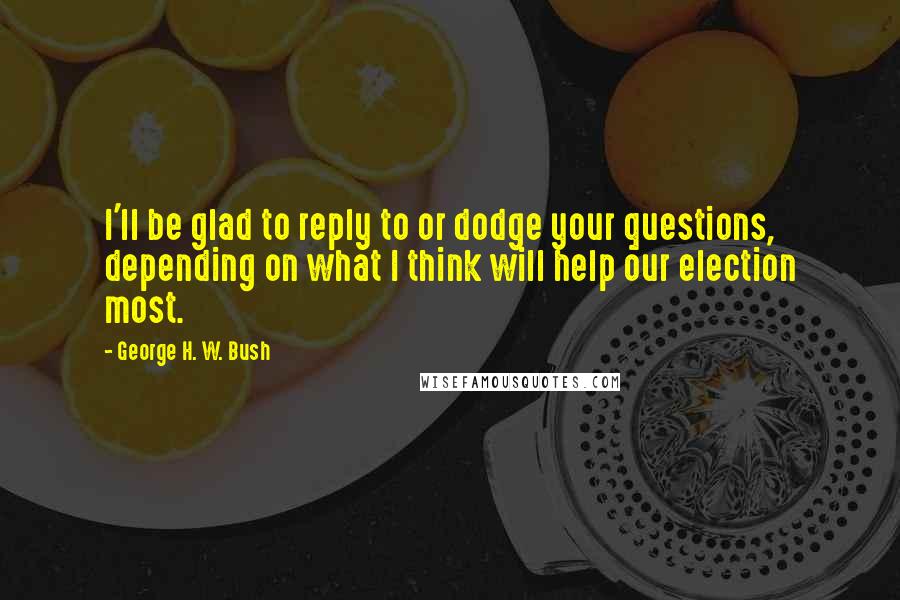 George H. W. Bush Quotes: I'll be glad to reply to or dodge your questions, depending on what I think will help our election most.