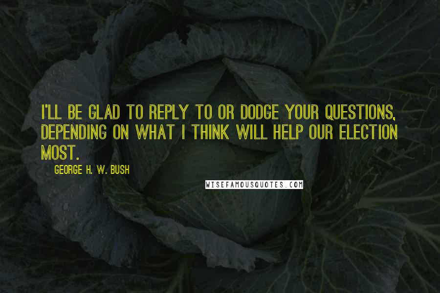 George H. W. Bush Quotes: I'll be glad to reply to or dodge your questions, depending on what I think will help our election most.