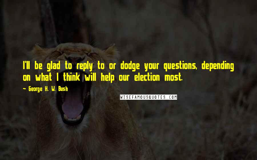 George H. W. Bush Quotes: I'll be glad to reply to or dodge your questions, depending on what I think will help our election most.