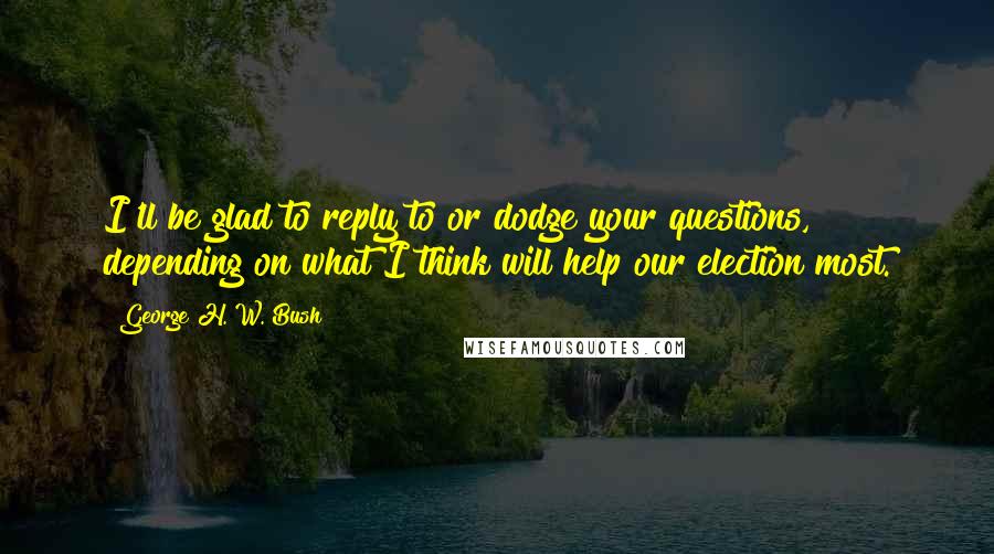 George H. W. Bush Quotes: I'll be glad to reply to or dodge your questions, depending on what I think will help our election most.