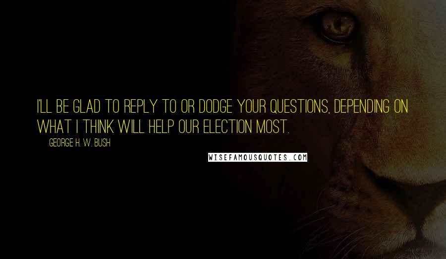 George H. W. Bush Quotes: I'll be glad to reply to or dodge your questions, depending on what I think will help our election most.