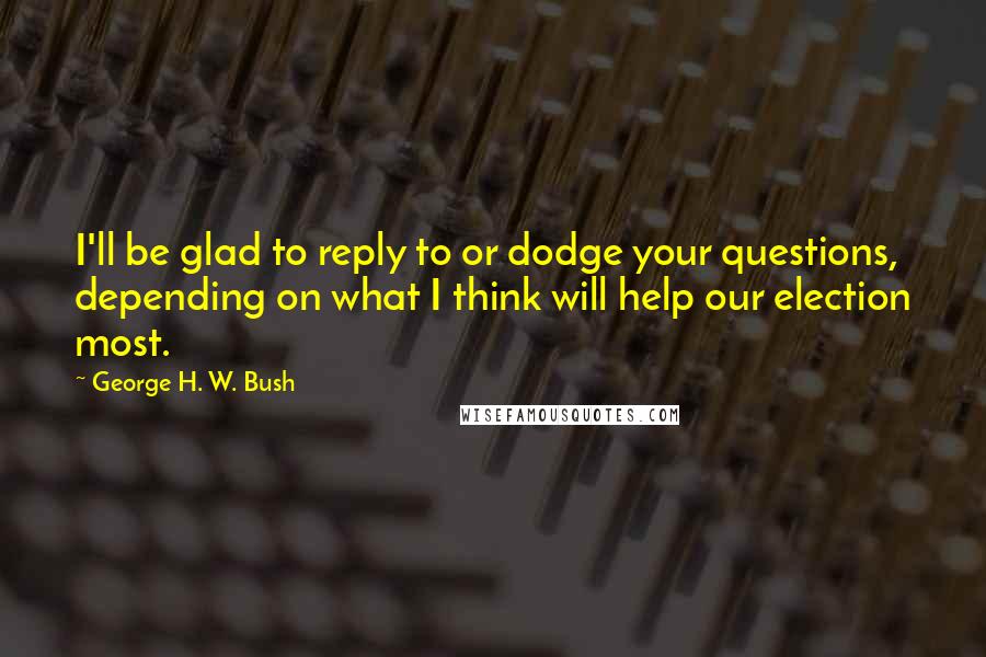 George H. W. Bush Quotes: I'll be glad to reply to or dodge your questions, depending on what I think will help our election most.